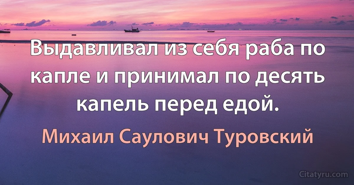 Выдавливал из себя раба по капле и принимал по десять капель перед едой. (Михаил Саулович Туровский)