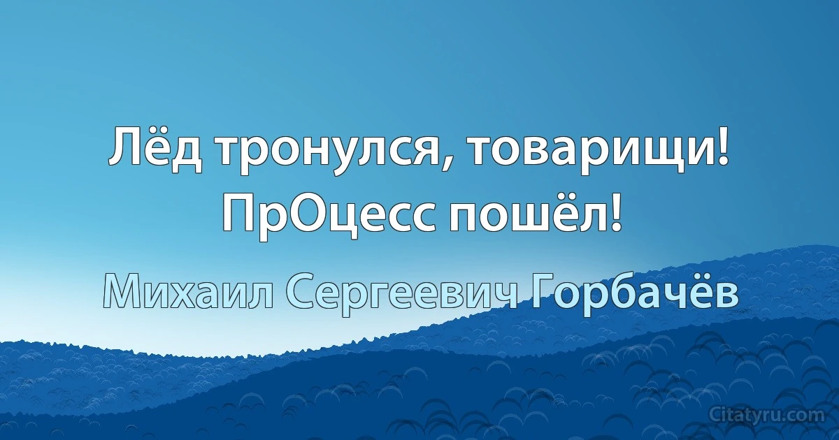 Лёд тронулся, товарищи! ПрОцесс пошёл! (Михаил Сергеевич Горбачёв)