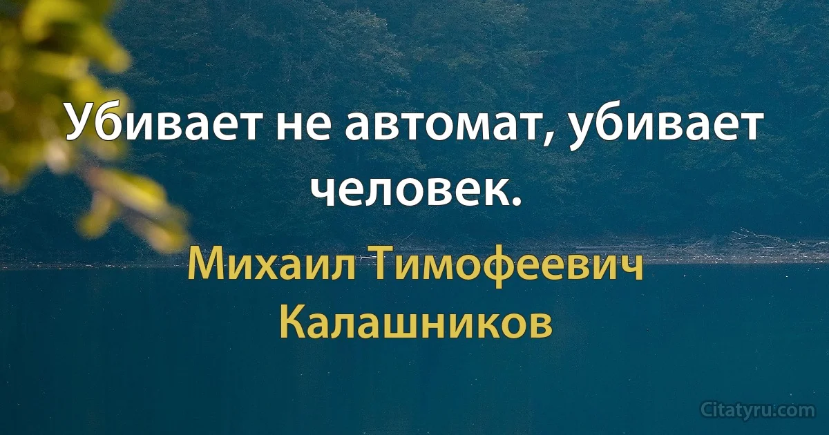 Убивает не автомат, убивает человек. (Михаил Тимофеевич Калашников)