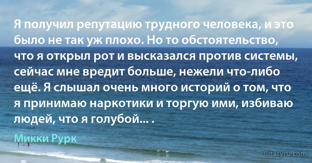 Я получил репутацию трудного человека, и это было не так уж плохо. Но то обстоятельство, что я открыл рот и высказался против системы, сейчас мне вредит больше, нежели что-либо ещё. Я слышал очень много историй о том, что я принимаю наркотики и торгую ими, избиваю людей, что я голубой... . (Микки Рурк)