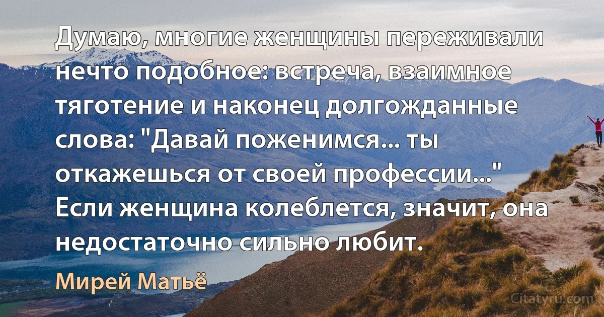 Думаю, многие женщины переживали нечто подобное: встреча, взаимное тяготение и наконец долгожданные слова: "Давай поженимся... ты откажешься от своей профессии..." Если женщина колеблется, значит, она недостаточно сильно любит. (Мирей Матьё)