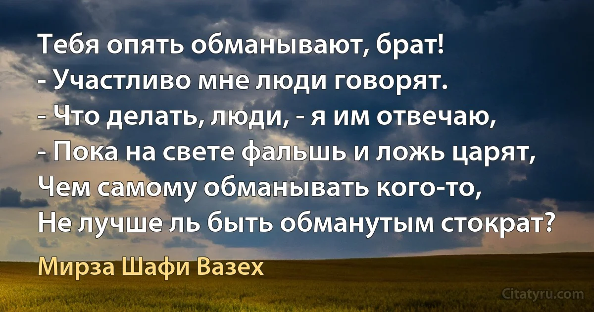 Тебя опять обманывают, брат!
- Участливо мне люди говорят.
- Что делать, люди, - я им отвечаю,
- Пока на свете фальшь и ложь царят,
Чем самому обманывать кого-то,
Не лучше ль быть обманутым стократ? (Мирза Шафи Вазех)