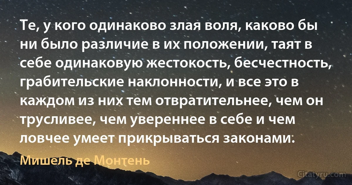 Те, у кого одинаково злая воля, каково бы ни было различие в их положении, таят в себе одинаковую жестокость, бесчестность, грабительские наклонности, и все это в каждом из них тем отвратительнее, чем он трусливее, чем увереннее в себе и чем ловчее умеет прикрываться законами. (Мишель де Монтень)