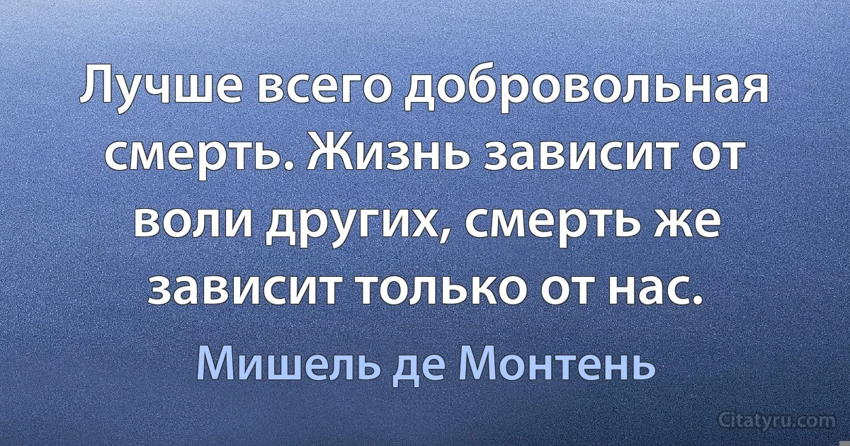 Лучше всего добровольная смерть. Жизнь зависит от воли других, смерть же зависит только от нас. (Мишель де Монтень)