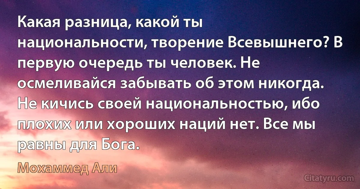 Какая разница, какой ты национальности, творение Всевышнего? В первую очередь ты человек. Не осмеливайся забывать об этом никогда. Не кичись своей национальностью, ибо плохих или хороших наций нет. Все мы равны для Бога. (Мохаммед Али)