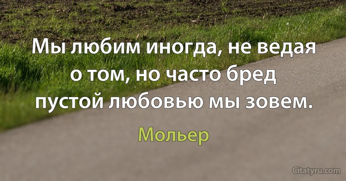 Мы любим иногда, не ведая о том, но часто бред пустой любовью мы зовем. (Мольер)