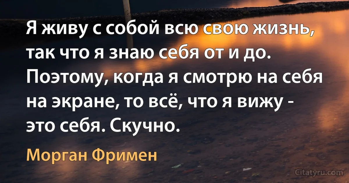 Я живу с собой всю свою жизнь, так что я знаю себя от и до. Поэтому, когда я смотрю на себя на экране, то всё, что я вижу - это себя. Скучно. (Морган Фримен)