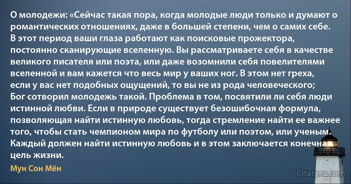 О молодежи: «Сейчас такая пора, когда молодые люди только и думают о романтических отношениях, даже в большей степени, чем о самих себе. В этот период ваши глаза работают как поисковые прожектора, постоянно сканирующие вселенную. Вы рассматриваете себя в качестве великого писателя или поэта, или даже возомнили себя повелителями вселенной и вам кажется что весь мир у ваших ног. В этом нет греха, если у вас нет подобных ощущений, то вы не из рода человеческого; Бог сотворил молодежь такой. Проблема в том, посвятили ли себя люди истинной любви. Если в природе существует безошибочная формула, позволяющая найти истинную любовь, тогда стремление найти ее важнее того, чтобы стать чемпионом мира по футболу или поэтом, или ученым. Каждый должен найти истинную любовь и в этом заключается конечная цель жизни. (Мун Сон Мён)