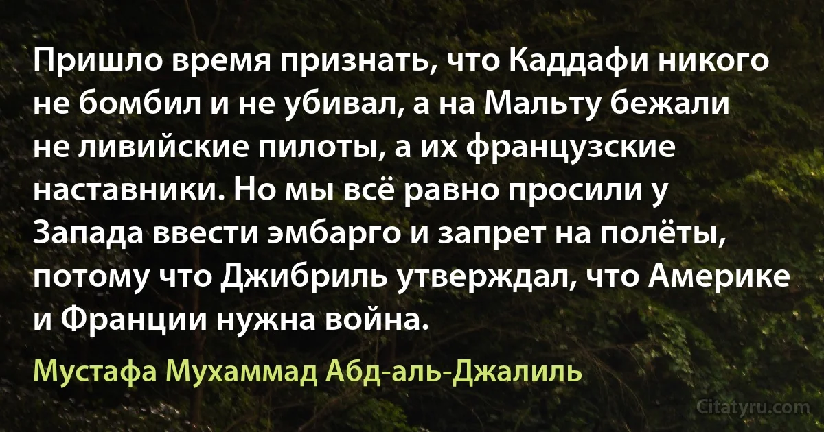 Пришло время признать, что Каддафи никого не бомбил и не убивал, а на Мальту бежали не ливийские пилоты, а их французские наставники. Но мы всё равно просили у Запада ввести эмбарго и запрет на полёты, потому что Джибриль утверждал, что Америке и Франции нужна война. (Мустафа Мухаммад Абд-аль-Джалиль)