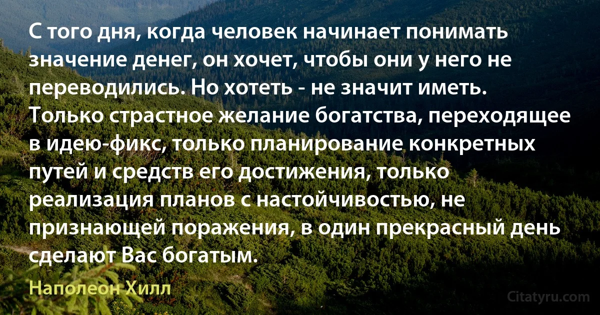 С того дня, когда человек начинает понимать значение денег, он хочет, чтобы они у него не переводились. Но хотеть - не значит иметь. Только страстное желание богатства, переходящее в идею-фикс, только планирование конкретных путей и средств его достижения, только реализация планов с настойчивостью, не признающей поражения, в один прекрасный день сделают Вас богатым. (Наполеон Хилл)