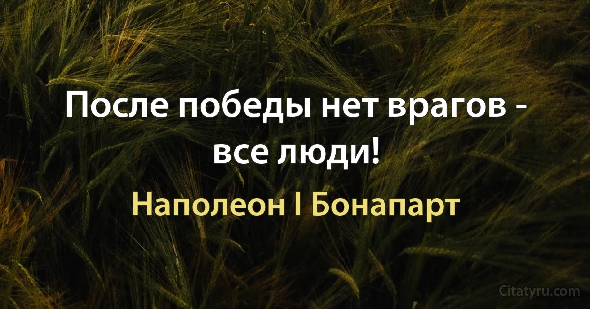 После победы нет врагов - все люди! (Наполеон I Бонапарт)