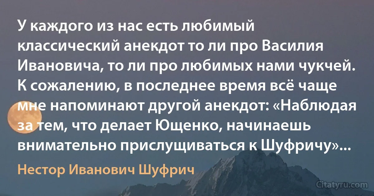 У каждого из нас есть любимый классический анекдот то ли про Василия Ивановича, то ли про любимых нами чукчей. К сожалению, в последнее время всё чаще мне напоминают другой анекдот: «Наблюдая за тем, что делает Ющенко, начинаешь внимательно прислущиваться к Шуфричу»... (Нестор Иванович Шуфрич)