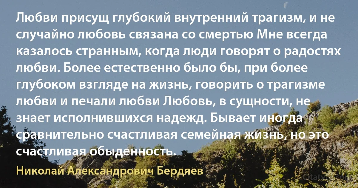 Любви присущ глубокий внутренний трагизм, и не случайно любовь связана со смертью Мне всегда казалось странным, когда люди говорят о радостях любви. Более естественно было бы, при более глубоком взгляде на жизнь, говорить о трагизме любви и печали любви Любовь, в сущности, не знает исполнившихся надежд. Бывает иногда сравнительно счастливая семейная жизнь, но это счастливая обыденность. (Николай Александрович Бердяев)