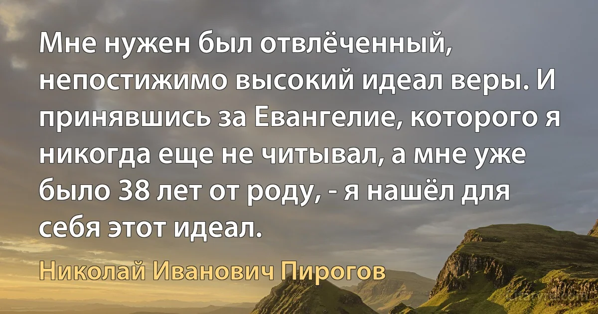 Мне нужен был отвлёченный, непостижимо высокий идеал веры. И принявшись за Евангелие, которого я никогда еще не читывал, а мне уже было 38 лет от роду, - я нашёл для себя этот идеал. (Николай Иванович Пирогов)