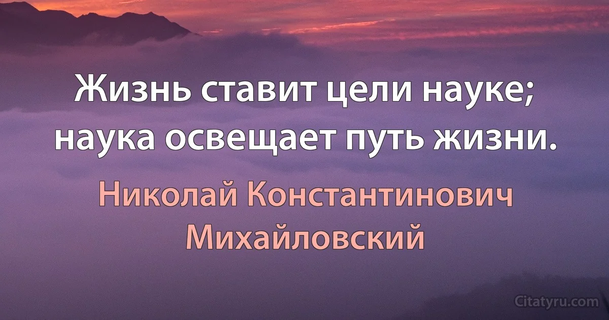 Жизнь ставит цели науке; наука освещает путь жизни. (Николай Константинович Михайловский)