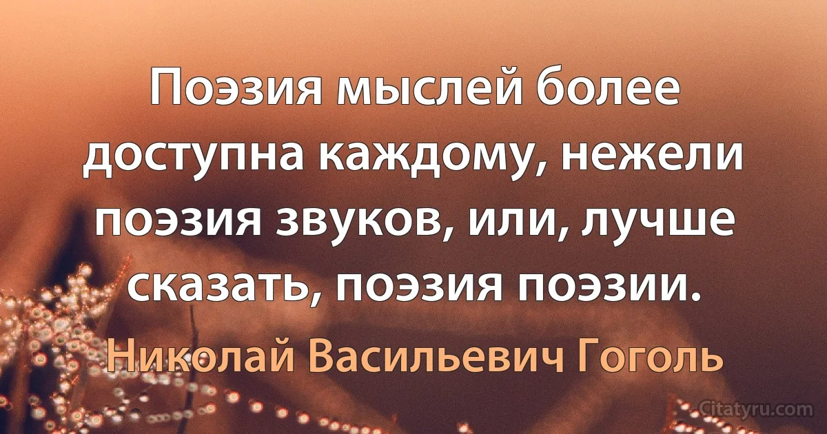 Поэзия мыслей более доступна каждому, нежели поэзия звуков, или, лучше сказать, поэзия поэзии. (Николай Васильевич Гоголь)