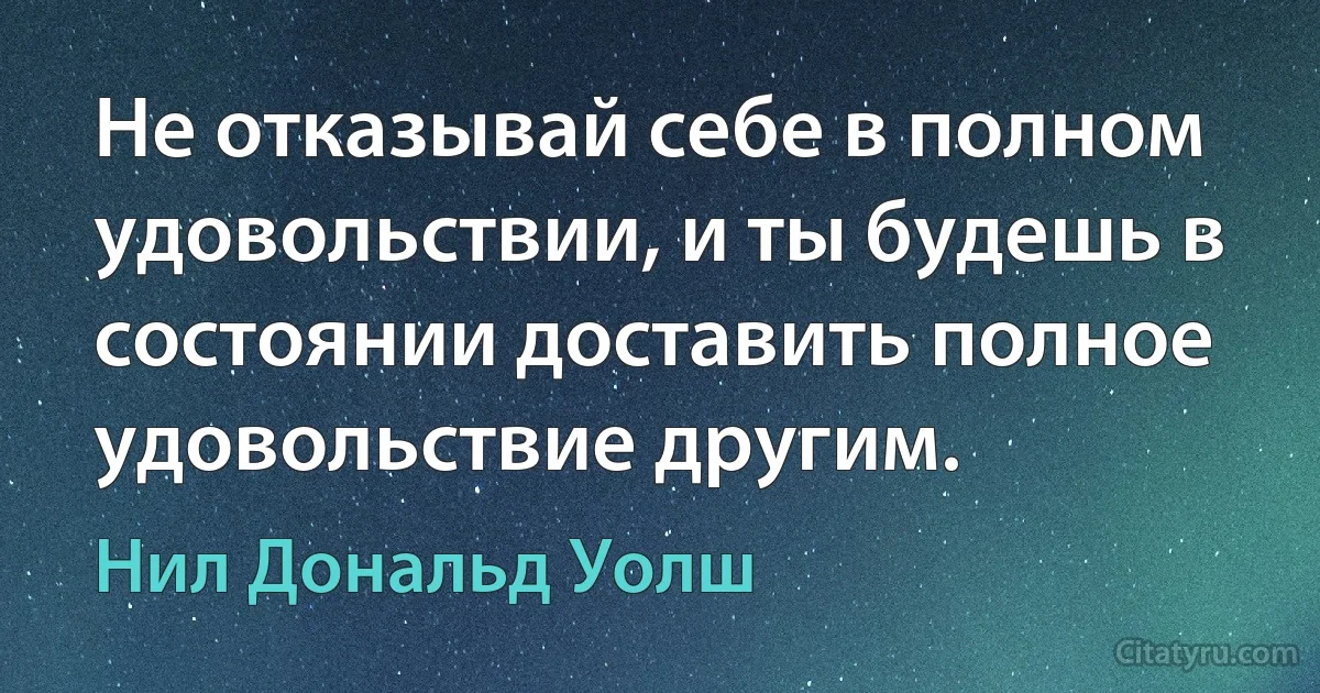 Не отказывай себе в полном удовольствии, и ты будешь в состоянии доставить полное удовольствие другим. (Нил Дональд Уолш)