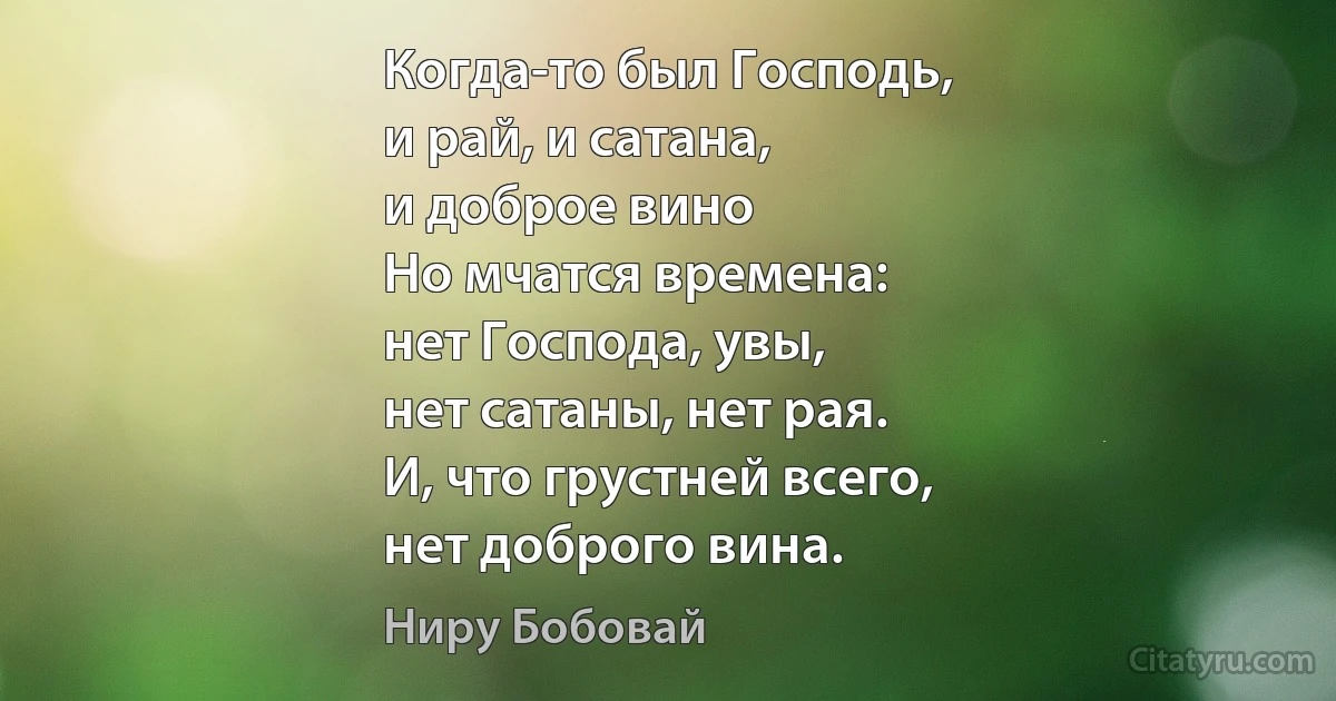 Когда-то был Господь,
и рай, и сатана,
и доброе вино
Но мчатся времена:
нет Господа, увы,
нет сатаны, нет рая.
И, что грустней всего,
нет доброго вина. (Ниру Бобовай)