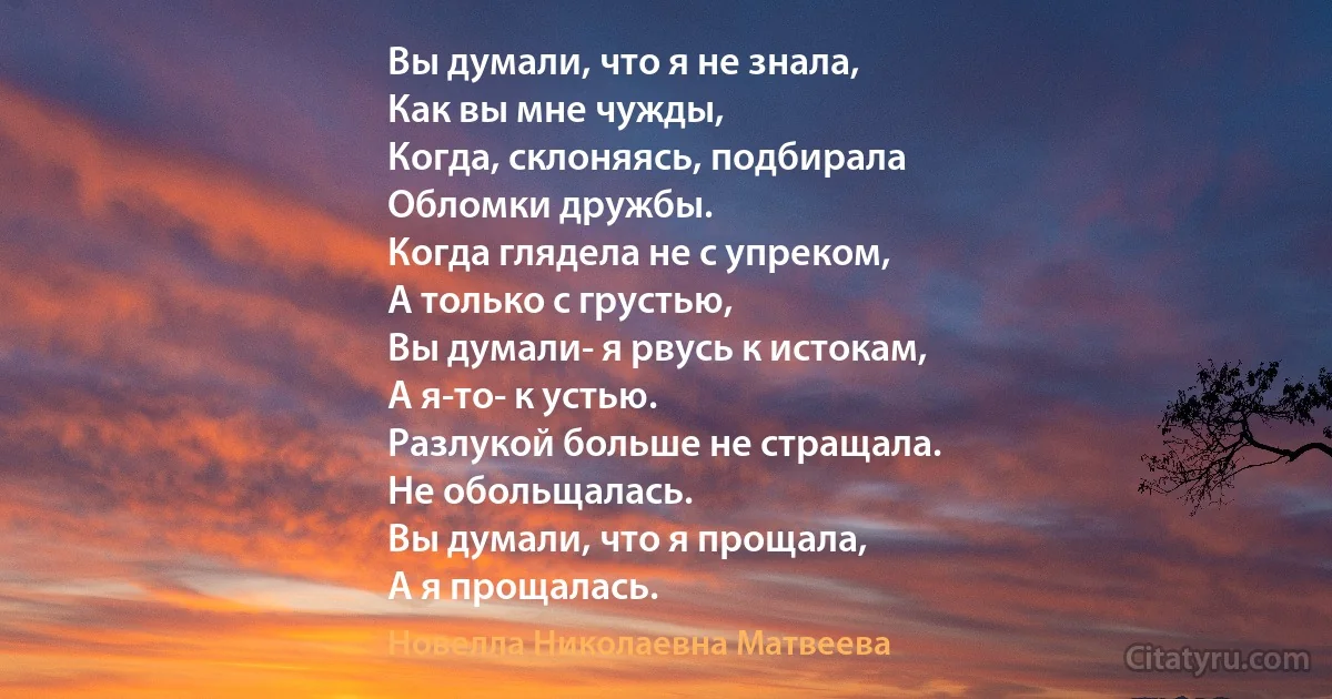 Вы думали, что я не знала,
Как вы мне чужды,
Когда, склоняясь, подбирала
Обломки дружбы.
Когда глядела не с упреком,
А только с грустью,
Вы думали- я рвусь к истокам,
А я-то- к устью.
Разлукой больше не стращала.
Не обольщалась.
Вы думали, что я прощала,
А я прощалась. (Новелла Николаевна Матвеева)