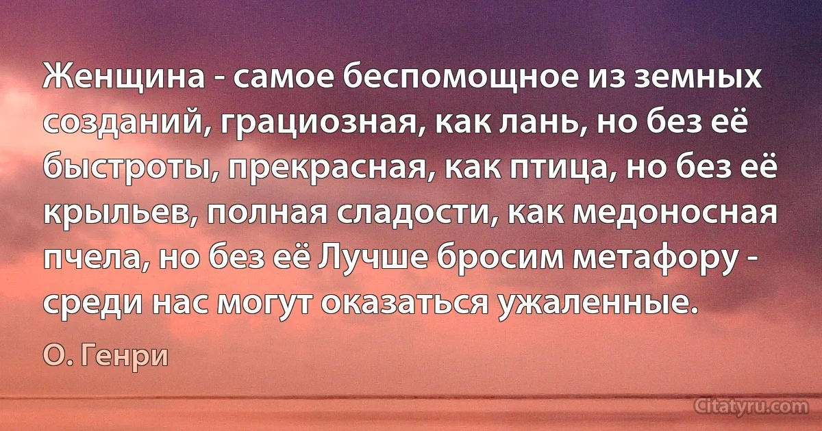 Женщина - самое беспомощное из земных созданий, грациозная, как лань, но без её быстроты, прекрасная, как птица, но без её крыльев, полная сладости, как медоносная пчела, но без её Лучше бросим метафору - среди нас могут оказаться ужаленные. (О. Генри)