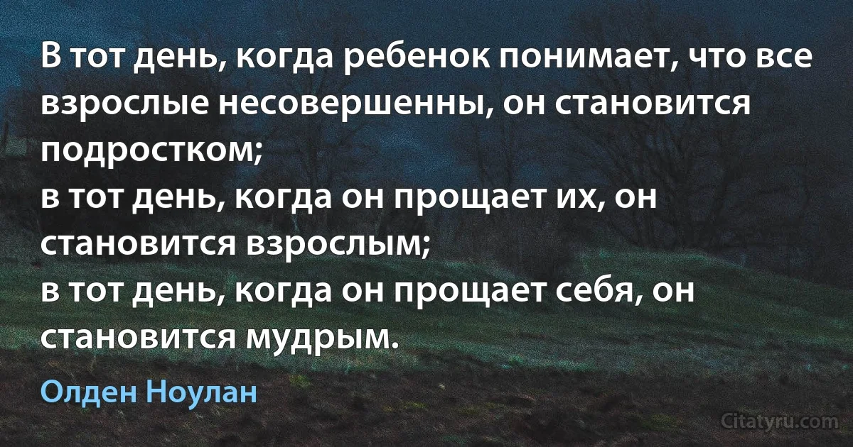 В тот день, когда ребенок понимает, что все взрослые несовершенны, он становится подростком;
в тот день, когда он прощает их, он становится взрослым;
в тот день, когда он прощает себя, он становится мудрым. (Олден Ноулан)