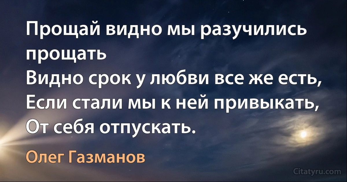 Прощай видно мы разучились прощать 
Видно срок у любви все же есть, 
Если стали мы к ней привыкать,
От себя отпускать. (Олег Газманов)