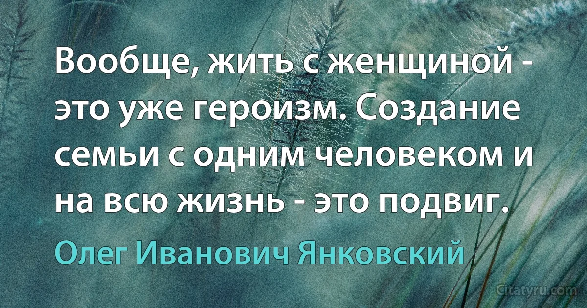 Вообще, жить с женщиной - это уже героизм. Создание семьи с одним человеком и на всю жизнь - это подвиг. (Олег Иванович Янковский)