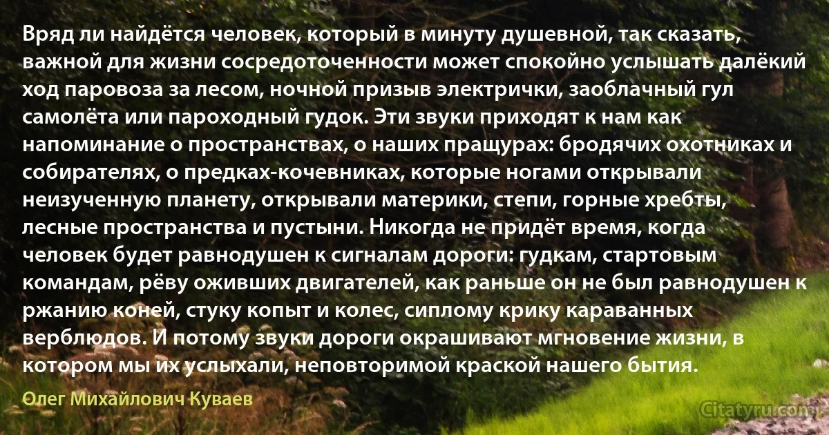 Вряд ли найдётся человек, который в минуту душевной, так сказать, важной для жизни сосредоточенности может спокойно услышать далёкий ход паровоза за лесом, ночной призыв электрички, заоблачный гул самолёта или пароходный гудок. Эти звуки приходят к нам как напоминание о пространствах, о наших пращурах: бродячих охотниках и собирателях, о предках-кочевниках, которые ногами открывали неизученную планету, открывали материки, степи, горные хребты, лесные пространства и пустыни. Никогда не придёт время, когда человек будет равнодушен к сигналам дороги: гудкам, стартовым командам, рёву оживших двигателей, как раньше он не был равнодушен к ржанию коней, стуку копыт и колес, сиплому крику караванных верблюдов. И потому звуки дороги окрашивают мгновение жизни, в котором мы их услыхали, неповторимой краской нашего бытия. (Олег Михайлович Куваев)