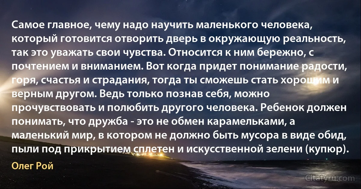 Самое главное, чему надо научить маленького человека, который готовится отворить дверь в окружающую реальность, так это уважать свои чувства. Относится к ним бережно, с почтением и вниманием. Вот когда придет понимание радости, горя, счастья и страдания, тогда ты сможешь стать хорошим и верным другом. Ведь только познав себя, можно прочувствовать и полюбить другого человека. Ребенок должен понимать, что дружба - это не обмен карамельками, а маленький мир, в котором не должно быть мусора в виде обид, пыли под прикрытием сплетен и искусственной зелени (купюр). (Олег Рой)