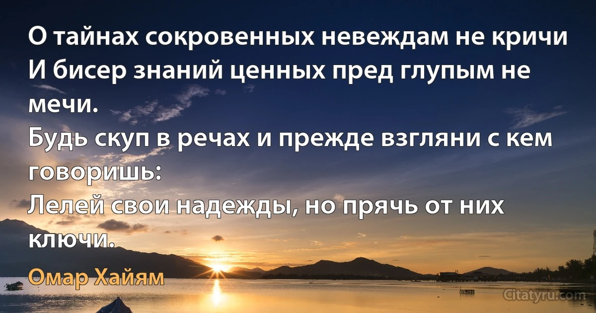 О тайнах сокровенных невеждам не кричи
И бисер знаний ценных пред глупым не мечи.
Будь скуп в речах и прежде взгляни с кем говоришь:
Лелей свои надежды, но прячь от них ключи. (Омар Хайям)