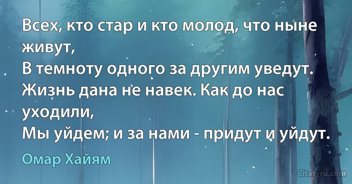 Всех, кто стар и кто молод, что ныне живут,
В темноту одного за другим уведут.
Жизнь дана не навек. Как до нас уходили,
Мы уйдем; и за нами - придут и уйдут. (Омар Хайям)