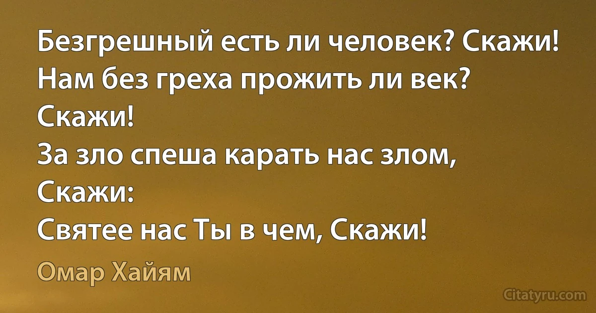 Безгрешный есть ли человек? Скажи!
Нам без греха прожить ли век? Скажи!
За зло спеша карать нас злом, Скажи:
Святее нас Ты в чем, Скажи! (Омар Хайям)