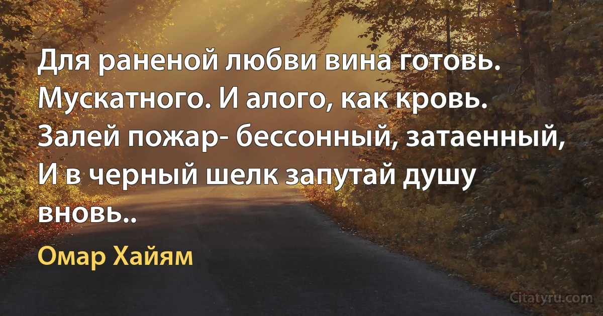 Для раненой любви вина готовь.
Мускатного. И алого, как кровь.
Залей пожар- бессонный, затаенный,
И в черный шелк запутай душу вновь.. (Омар Хайям)