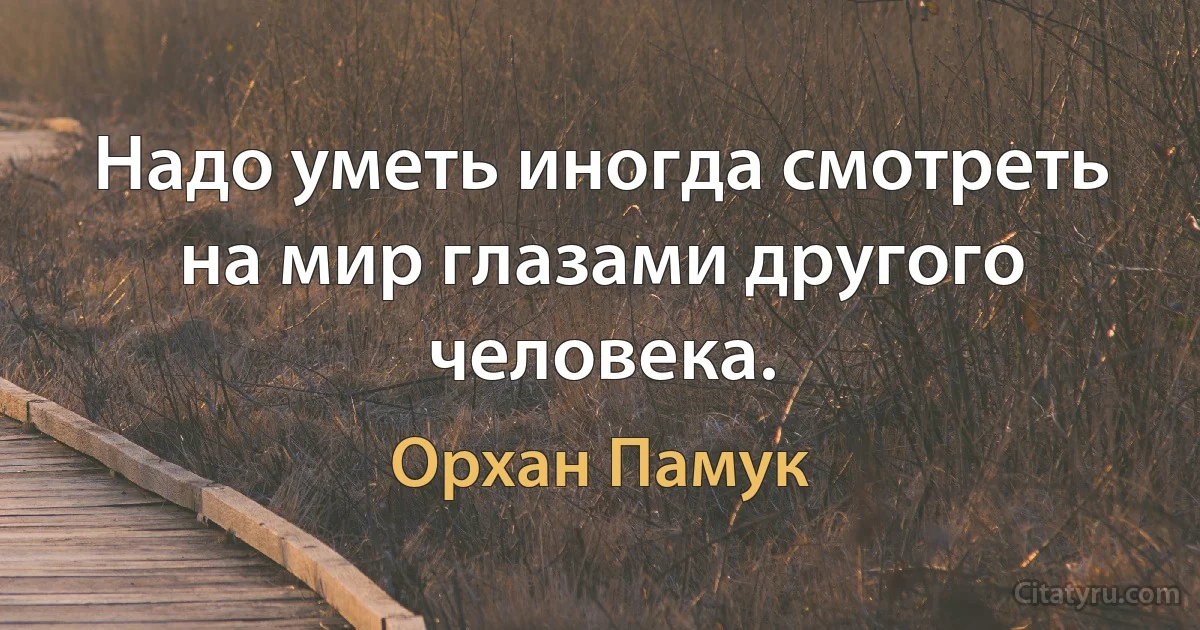 Надо уметь иногда смотреть на мир глазами другого человека. (Орхан Памук)