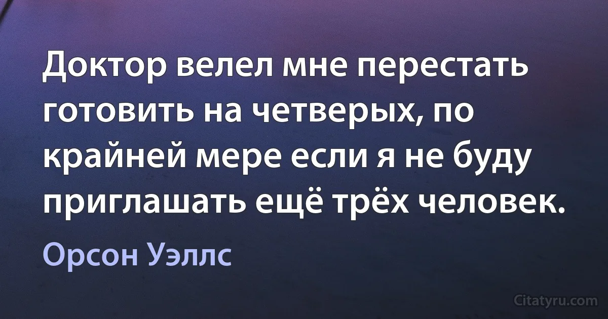 Доктор велел мне перестать готовить на четверых, по крайней мере если я не буду приглашать ещё трёх человек. (Орсон Уэллс)