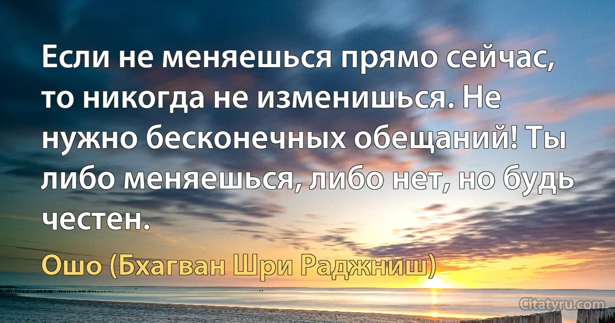 Если не меняешься прямо сейчас, то никогда не изменишься. Не нужно бесконечных обещаний! Ты либо меняешься, либо нет, но будь честен. (Ошо (Бхагван Шри Раджниш))