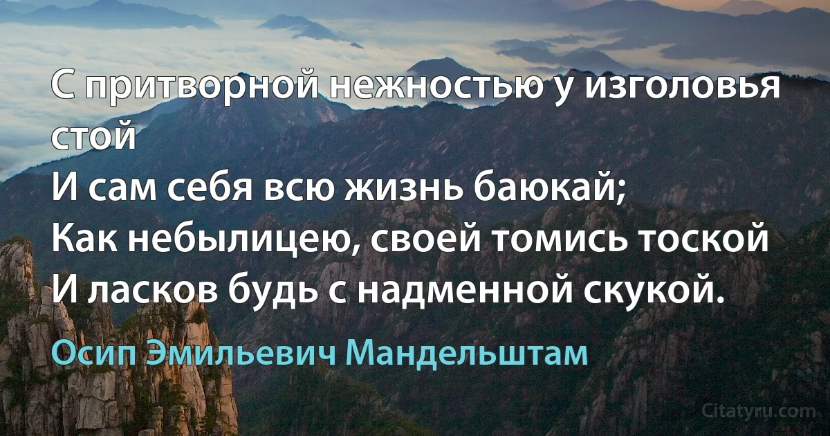 С притворной нежностью у изголовья стой
И сам себя всю жизнь баюкай;
Как небылицею, своей томись тоской
И ласков будь с надменной скукой. (Осип Эмильевич Мандельштам)