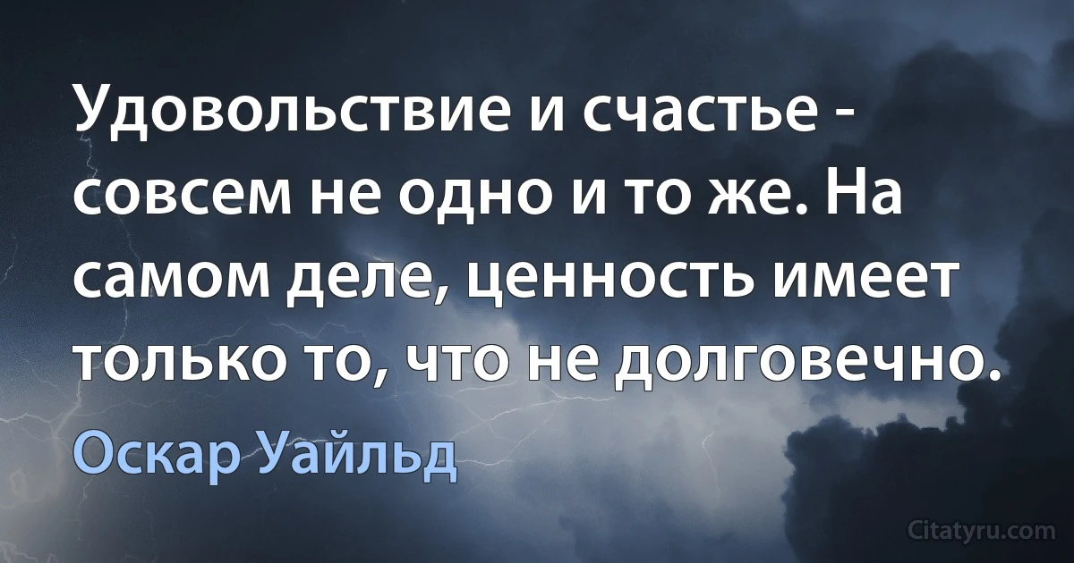 Удовольствие и счастье - совсем не одно и то же. На самом деле, ценность имеет только то, что не долговечно. (Оскар Уайльд)