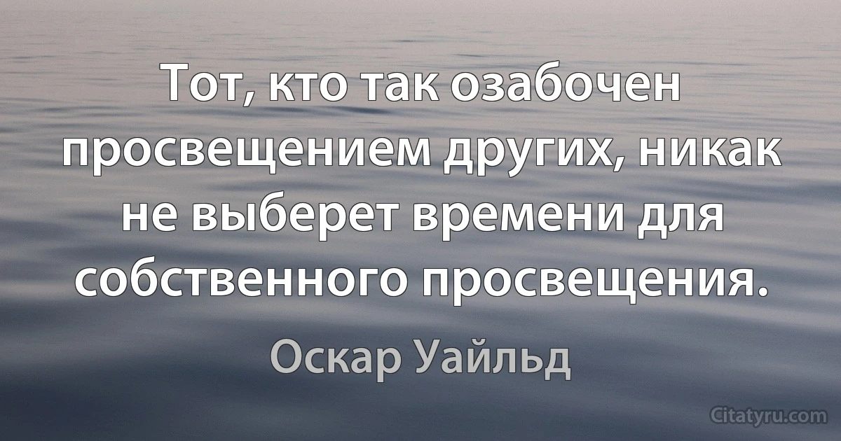 Тот, кто так озабочен просвещением других, никак не выберет времени для собственного просвещения. (Оскар Уайльд)