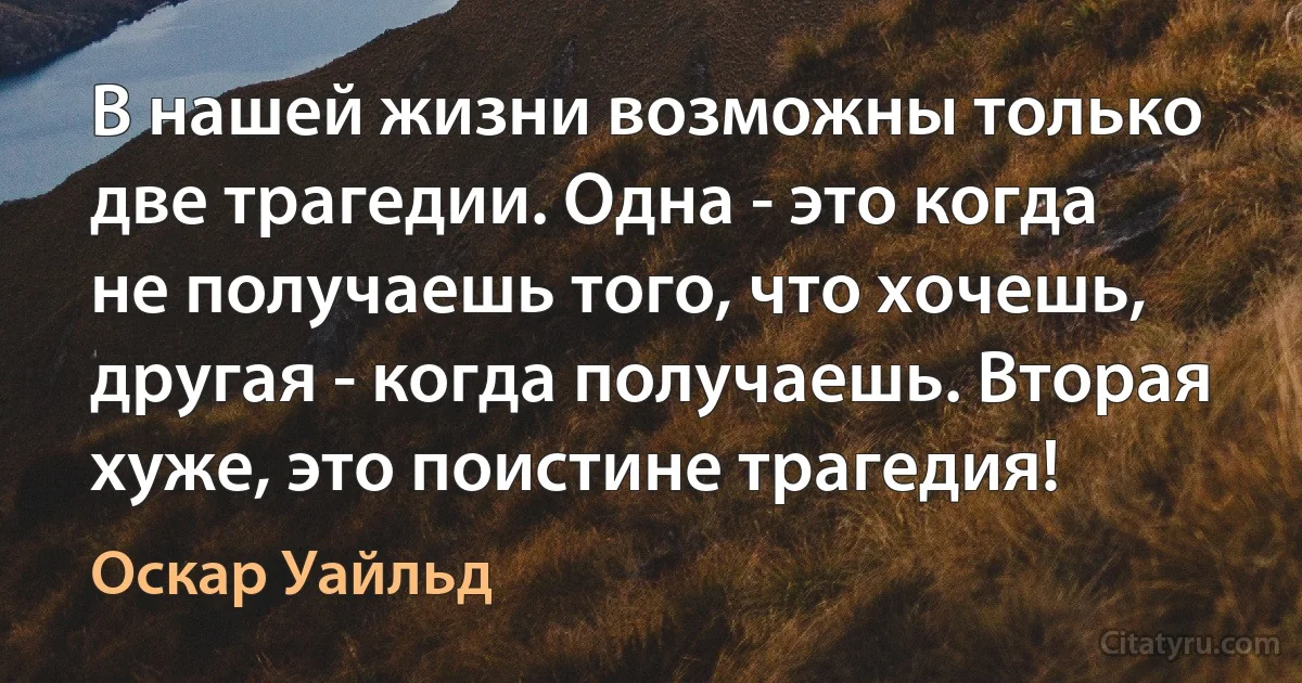 В нашей жизни возможны только две трагедии. Одна - это когда не получаешь того, что хочешь, другая - когда получаешь. Вторая хуже, это поистине трагедия! (Оскар Уайльд)