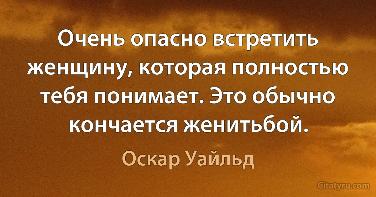 Очень опасно встретить женщину, которая полностью тебя понимает. Это обычно кончается женитьбой. (Оскар Уайльд)