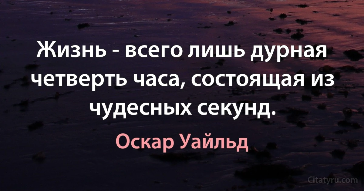 Жизнь - всего лишь дурная четверть часа, состоящая из чудесных секунд. (Оскар Уайльд)