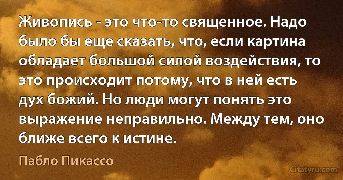 Живопись - это что-то священное. Надо было бы еще сказать, что, если картина обладает большой силой воздействия, то это происходит потому, что в ней есть дух божий. Но люди могут понять это выражение неправильно. Между тем, оно ближе всего к истине. (Пабло Пикассо)