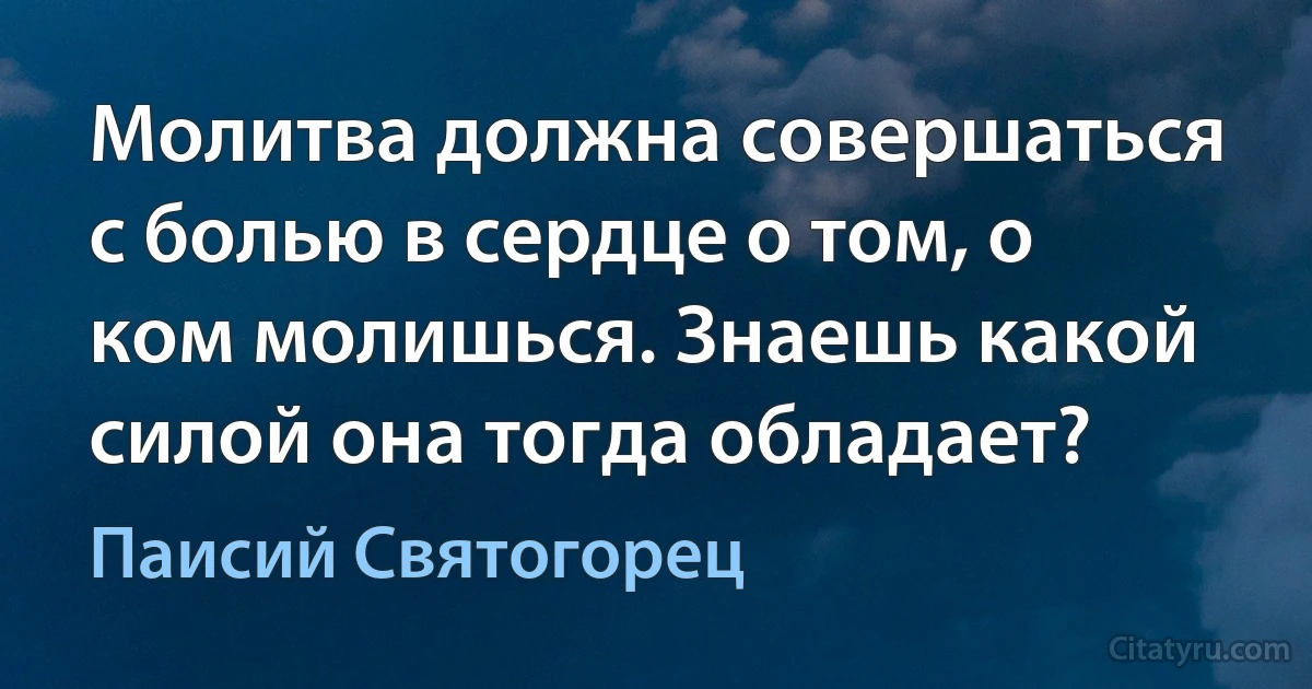 Молитва должна совершаться с болью в сердце о том, о ком молишься. Знаешь какой силой она тогда обладает? (Паисий Святогорец)