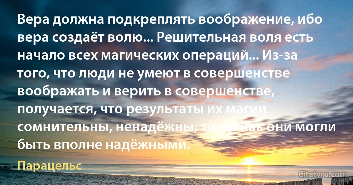 Вера должна подкреплять воображение, ибо вера создаёт волю... Решительная воля есть начало всех магических операций... Из-за того, что люди не умеют в совершенстве воображать и верить в совершенстве, получается, что результаты их магии сомнительны, ненадёжны, тогда как они могли быть вполне надёжными. (Парацельс)