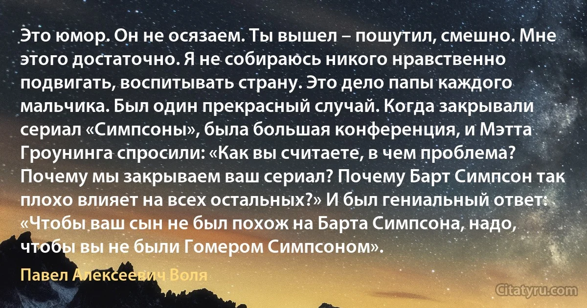 Это юмор. Он не осязаем. Ты вышел – пошутил, смешно. Мне этого достаточно. Я не собираюсь никого нравственно подвигать, воспитывать страну. Это дело папы каждого мальчика. Был один прекрасный случай. Когда закрывали сериал «Симпсоны», была большая конференция, и Мэтта Гроунинга спросили: «Как вы считаете, в чем проблема? Почему мы закрываем ваш сериал? Почему Барт Симпсон так плохо влияет на всех остальных?» И был гениальный ответ: «Чтобы ваш сын не был похож на Барта Симпсона, надо, чтобы вы не были Гомером Симпсоном». (Павел Алексеевич Воля)