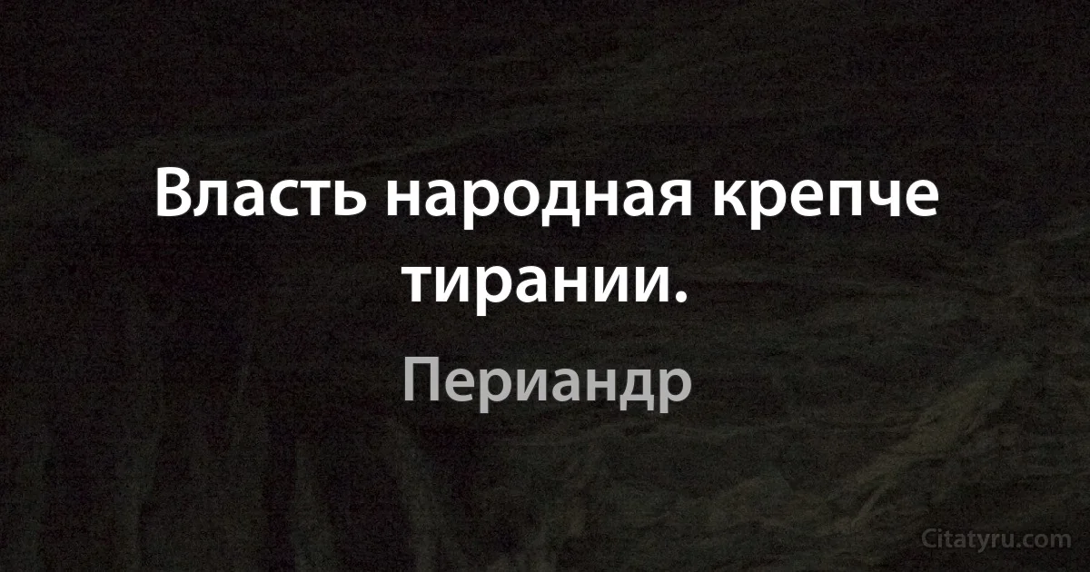 Власть народная крепче тирании. (Периандр)