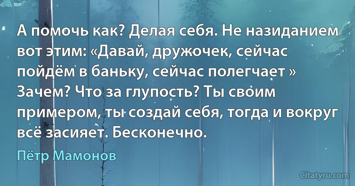 А помочь как? Делая себя. Не назиданием вот этим: «Давай, дружочек, сейчас пойдём в баньку, сейчас полегчает » Зачем? Что за глупость? Ты своим примером, ты создай себя, тогда и вокруг всё засияет. Бесконечно. (Пётр Мамонов)