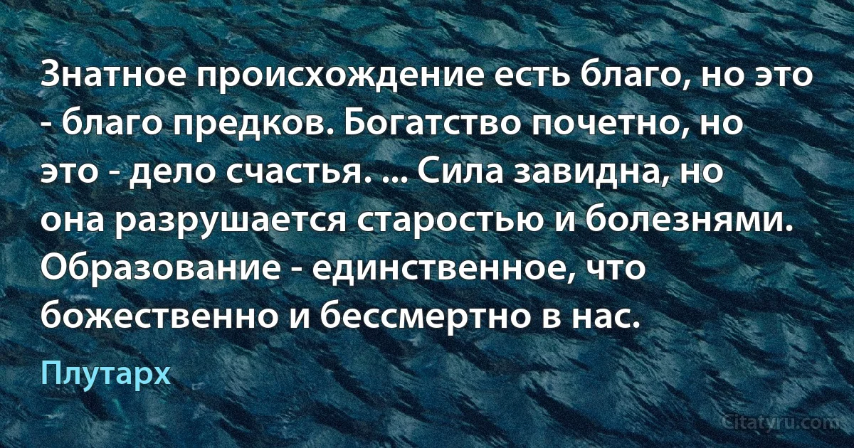 Знатное происхождение есть благо, но это - благо предков. Богатство почетно, но это - дело счастья. ... Сила завидна, но она разрушается старостью и болезнями. Образование - единственное, что божественно и бессмертно в нас. (Плутарх)