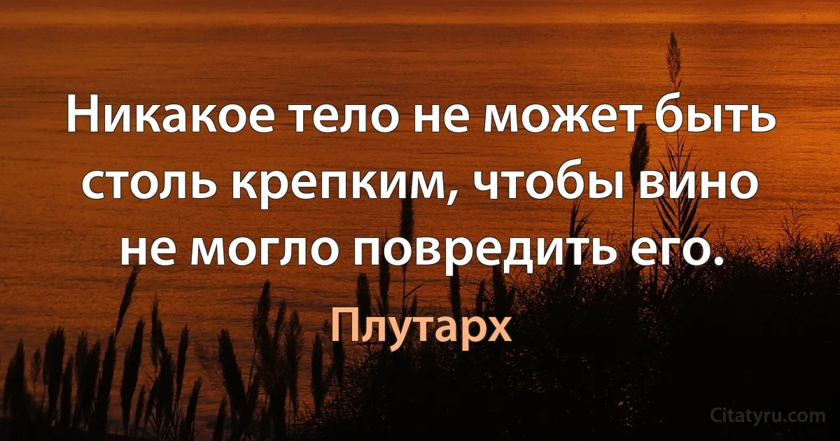 Никакое тело не может быть столь крепким, чтобы вино не могло повредить его. (Плутарх)